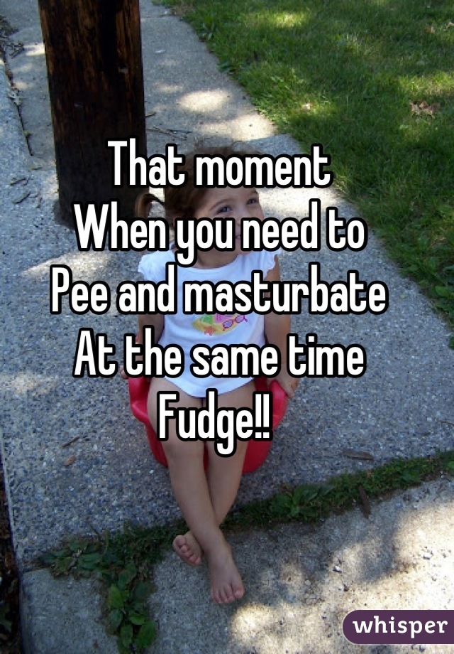 That moment 
When you need to
Pee and masturbate 
At the same time 
Fudge!! 