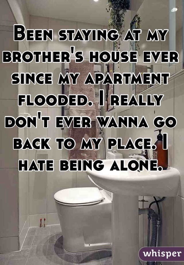 Been staying at my brother's house ever since my apartment flooded. I really don't ever wanna go back to my place. I hate being alone. 