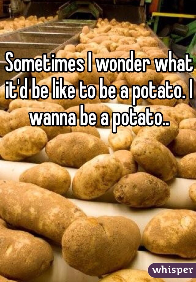 Sometimes I wonder what it'd be like to be a potato. I wanna be a potato..