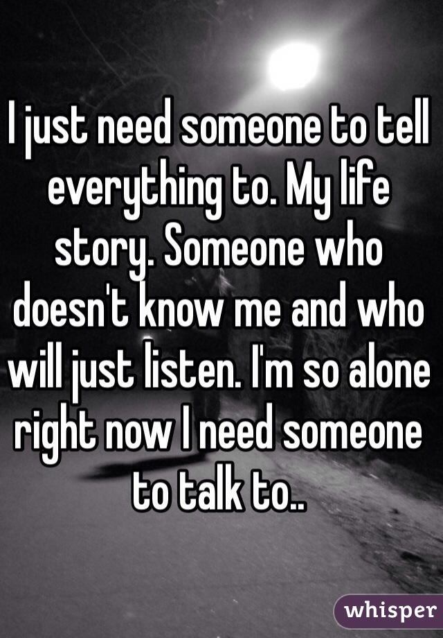 I just need someone to tell everything to. My life story. Someone who doesn't know me and who will just listen. I'm so alone right now I need someone to talk to..