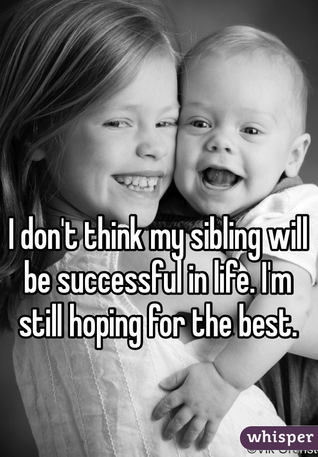 I don't think my sibling will be successful in life. I'm still hoping for the best.
