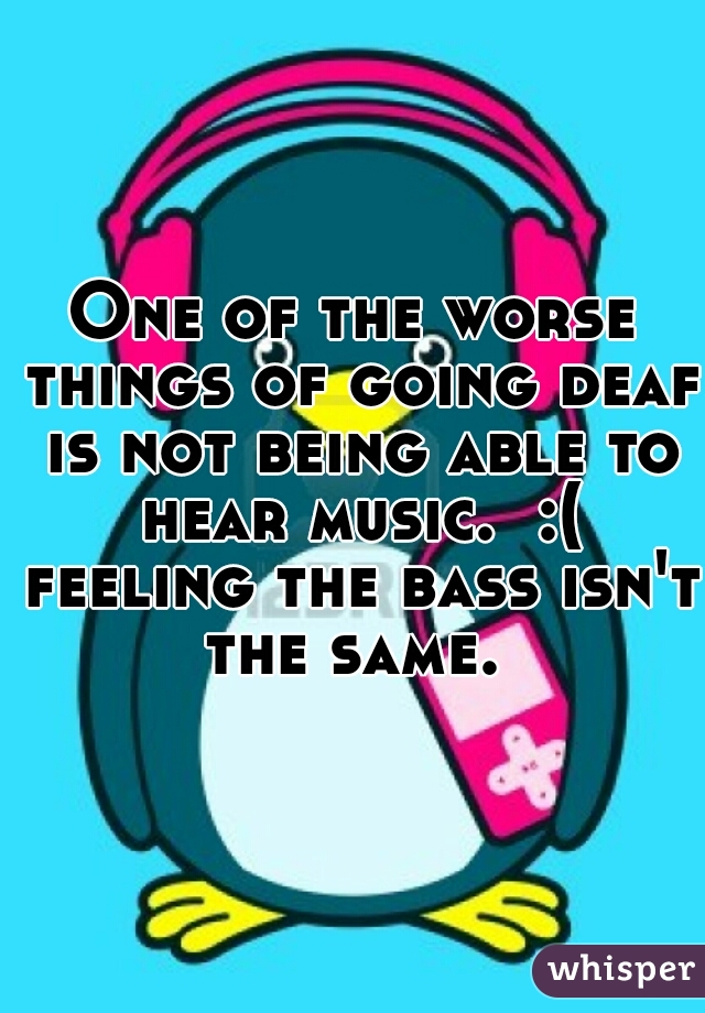 One of the worse things of going deaf is not being able to hear music.  :( feeling the bass isn't the same. 
