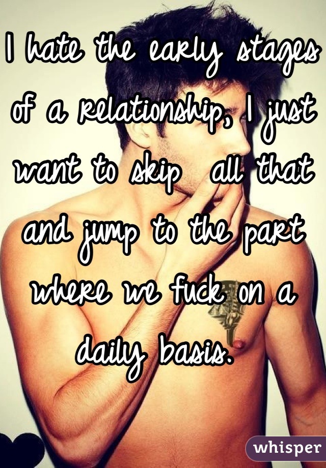 I hate the early stages of a relationship, I just want to skip  all that and jump to the part where we fuck on a daily basis. 