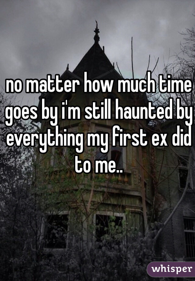 no matter how much time goes by i'm still haunted by everything my first ex did to me..