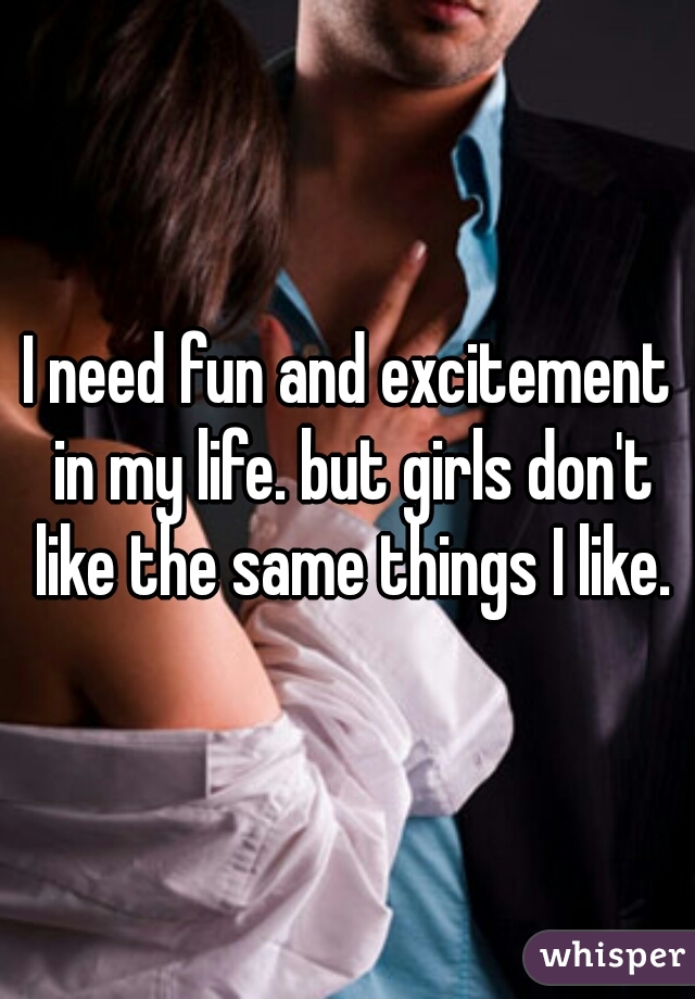 I need fun and excitement in my life. but girls don't like the same things I like.