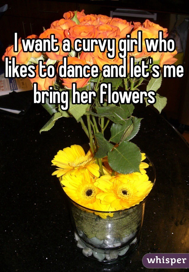 I want a curvy girl who likes to dance and let's me bring her flowers 