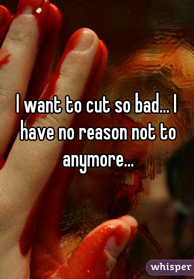 I want to cut so bad... I have no reason not to anymore...