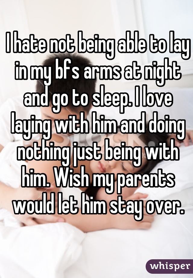 I hate not being able to lay in my bfs arms at night and go to sleep. I love laying with him and doing nothing just being with him. Wish my parents would let him stay over.