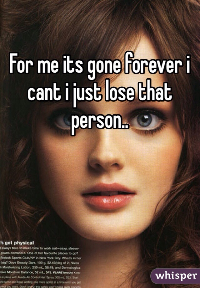 For me its gone forever i cant i just lose that person..