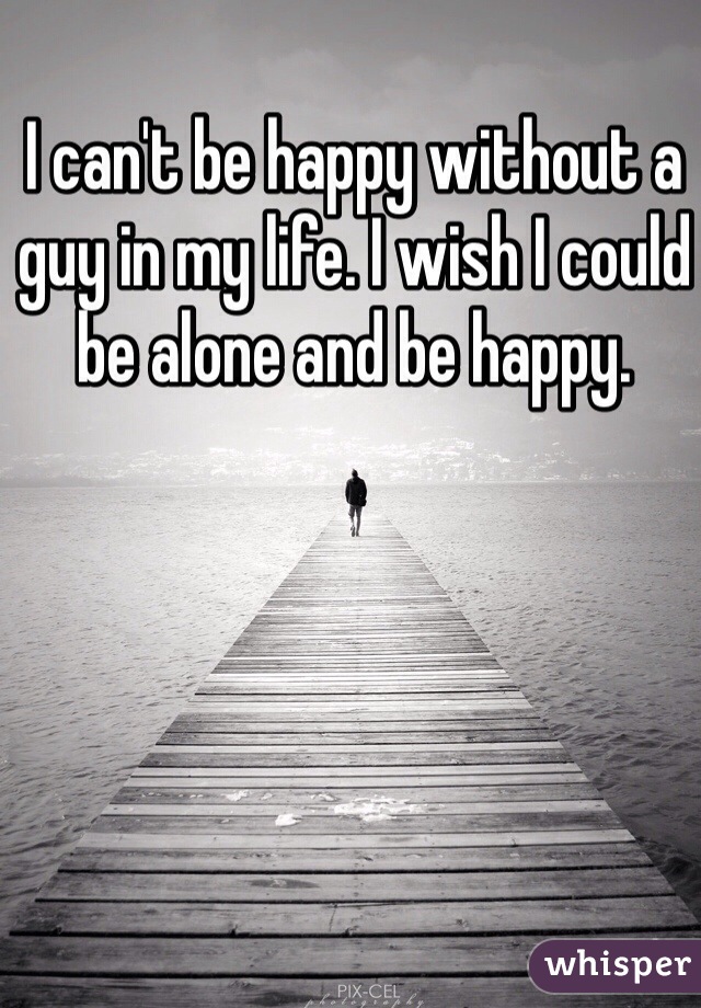 I can't be happy without a guy in my life. I wish I could be alone and be happy. 