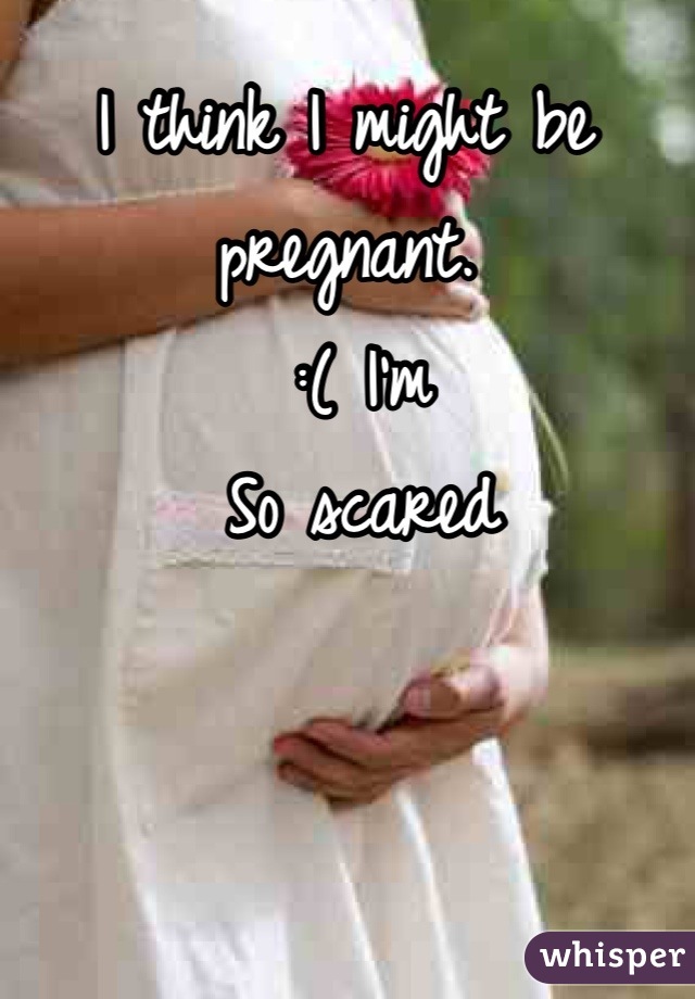 I think I might be pregnant. 
 :( I'm 
 So scared 