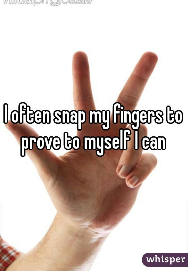 I often snap my fingers to prove to myself I can 