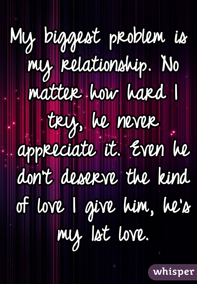 My biggest problem is my relationship. No matter how hard I try, he never appreciate it. Even he don't deserve the kind of love I give him, he's my 1st love.