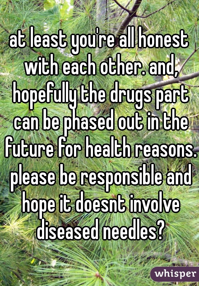 at least you're all honest with each other. and, hopefully the drugs part can be phased out in the future for health reasons. please be responsible and hope it doesnt involve diseased needles?