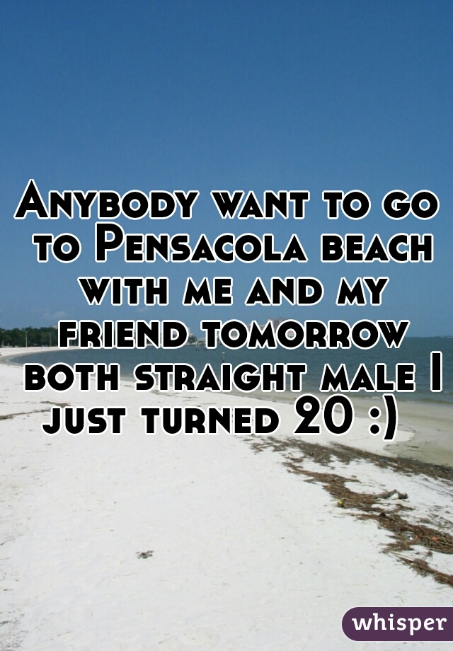 Anybody want to go to Pensacola beach with me and my friend tomorrow both straight male I just turned 20 :)  