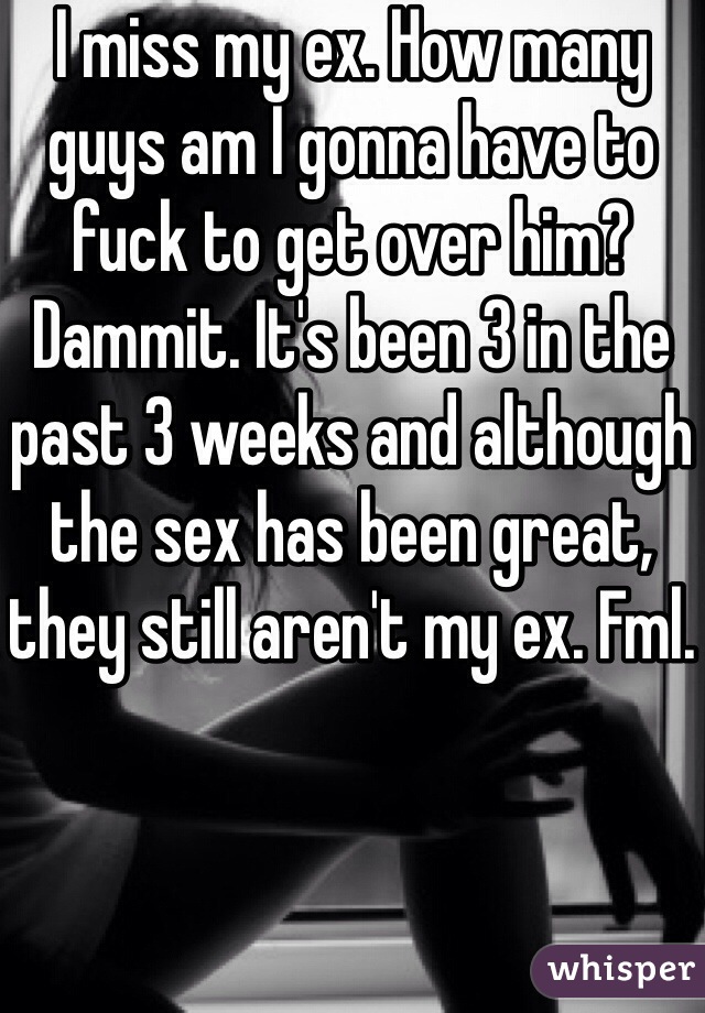 I miss my ex. How many guys am I gonna have to fuck to get over him? Dammit. It's been 3 in the past 3 weeks and although the sex has been great, they still aren't my ex. Fml. 