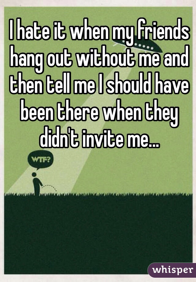 I hate it when my friends hang out without me and then tell me I should have been there when they didn't invite me...