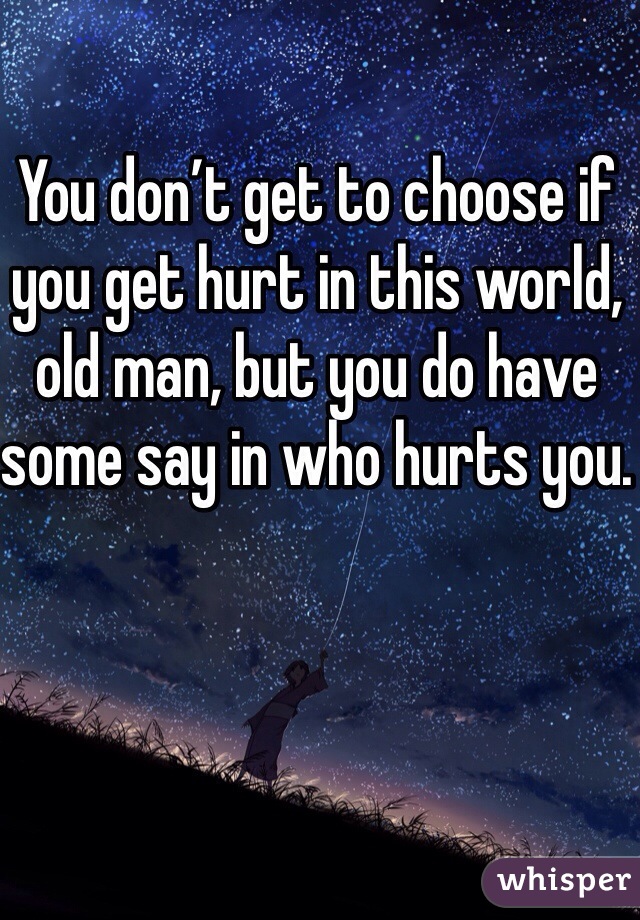 You don’t get to choose if you get hurt in this world, old man, but you do have some say in who hurts you.