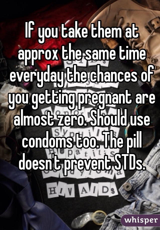 If you take them at approx the same time everyday the chances of you getting pregnant are almost zero. Should use condoms too. The pill doesn't prevent STDs. 
