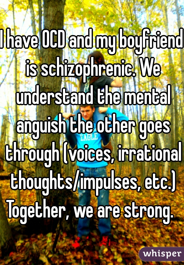 I have OCD and my boyfriend is schizophrenic. We understand the mental anguish the other goes through (voices, irrational thoughts/impulses, etc.) Together, we are strong.  