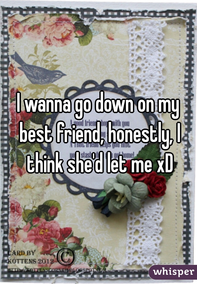 I wanna go down on my best friend, honestly, I think she'd let me xD