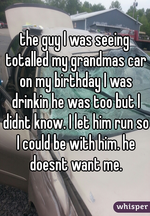 the guy I was seeing totalled my grandmas car on my birthday I was drinkin he was too but I didnt know. I let him run so I could be with him. he doesnt want me.