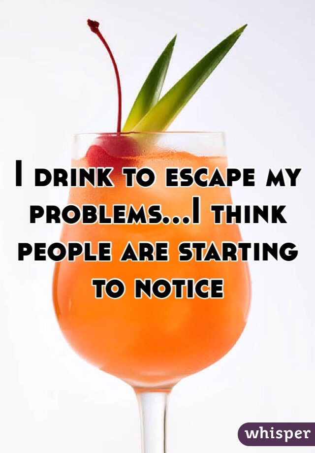 I drink to escape my problems...I think people are starting to notice