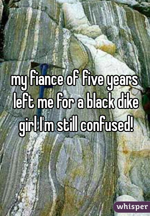 my fiance of five years left me for a black dike girl I'm still confused!