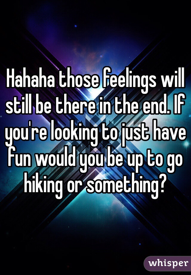 Hahaha those feelings will still be there in the end. If you're looking to just have fun would you be up to go hiking or something?