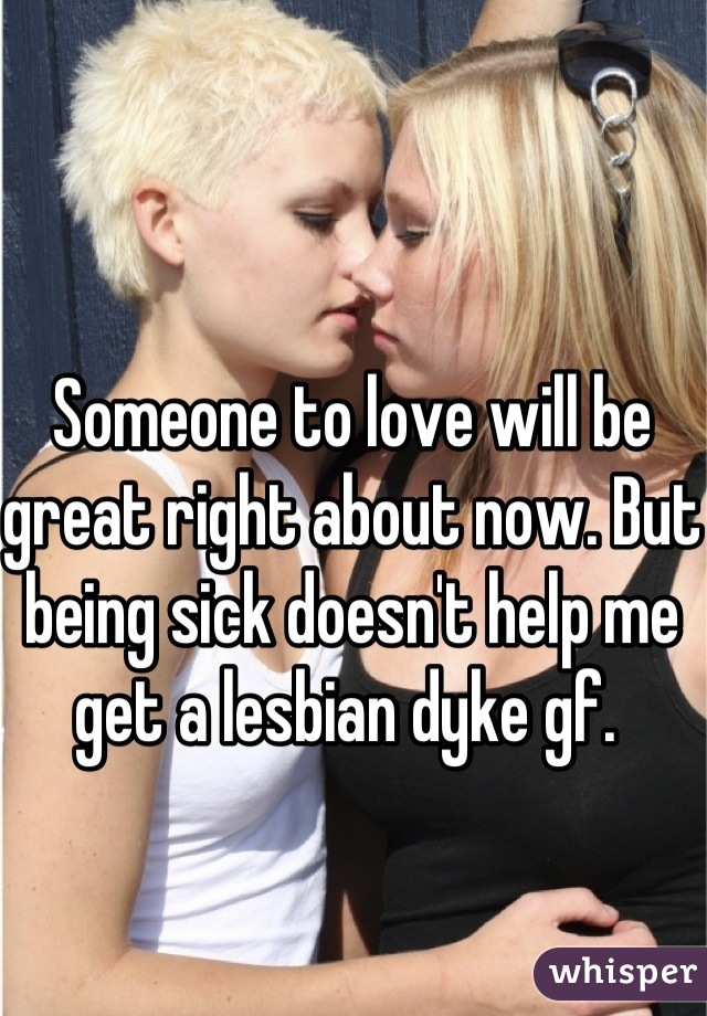 Someone to love will be great right about now. But being sick doesn't help me get a lesbian dyke gf. 