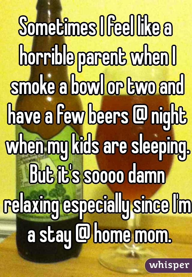 Sometimes I feel like a horrible parent when I smoke a bowl or two and have a few beers @ night when my kids are sleeping. But it's soooo damn relaxing especially since I'm  a stay @ home mom.