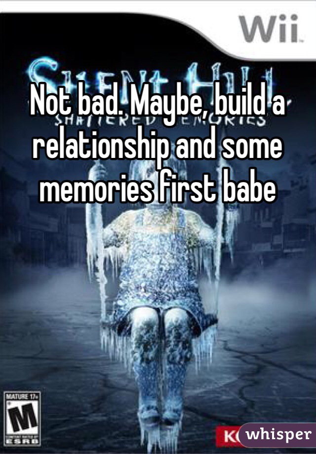 Not bad. Maybe, build a relationship and some memories first babe