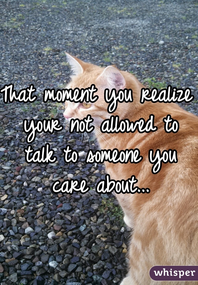 That moment you realize your not allowed to talk to someone you care about...