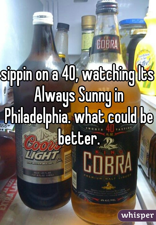 sippin on a 40, watching Its Always Sunny in Philadelphia. what could be better.