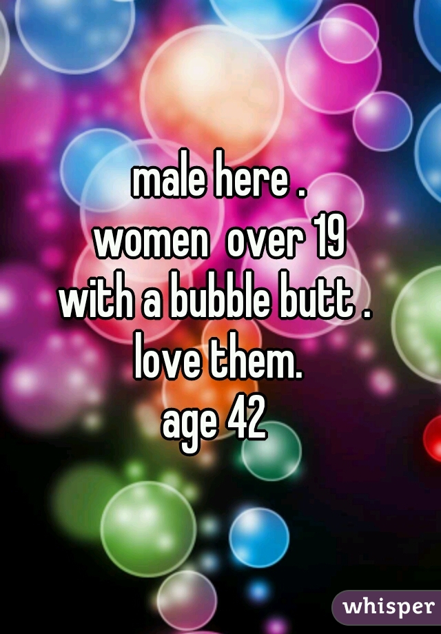 male here .
women  over 19
with a bubble butt . 
love them.
age 42 