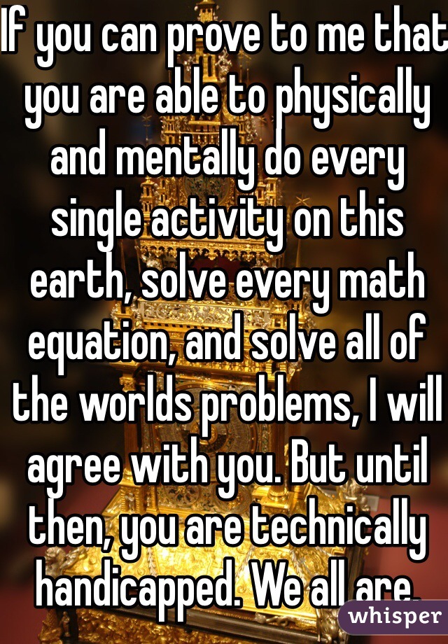 If you can prove to me that you are able to physically and mentally do every single activity on this earth, solve every math equation, and solve all of the worlds problems, I will agree with you. But until then, you are technically handicapped. We all are.