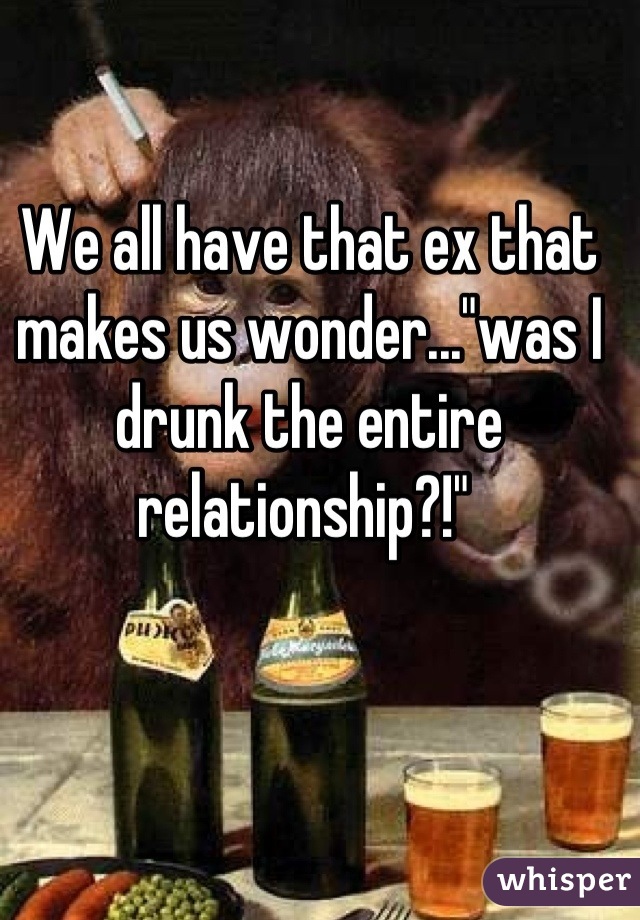 We all have that ex that makes us wonder..."was I drunk the entire relationship?!" 