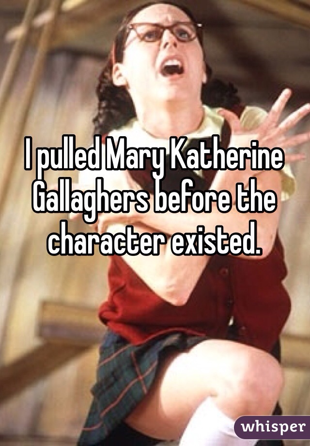 I pulled Mary Katherine Gallaghers before the character existed.