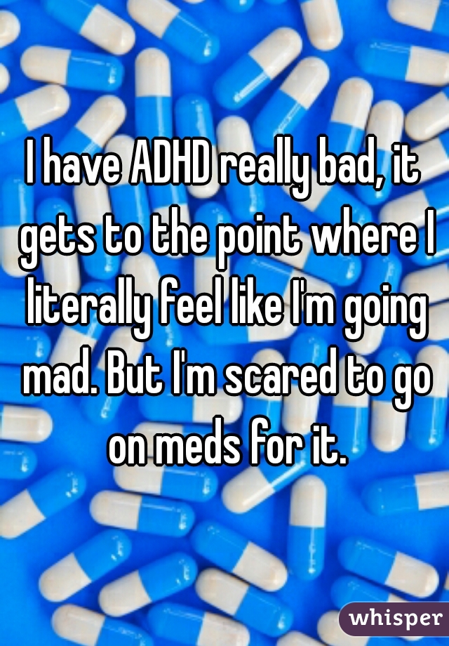 I have ADHD really bad, it gets to the point where I literally feel like I'm going mad. But I'm scared to go on meds for it.