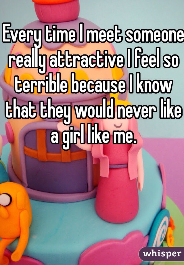 Every time I meet someone really attractive I feel so terrible because I know that they would never like a girl like me.