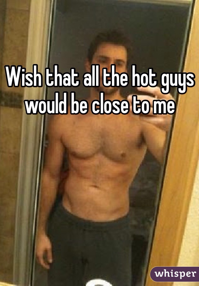 Wish that all the hot guys would be close to me
