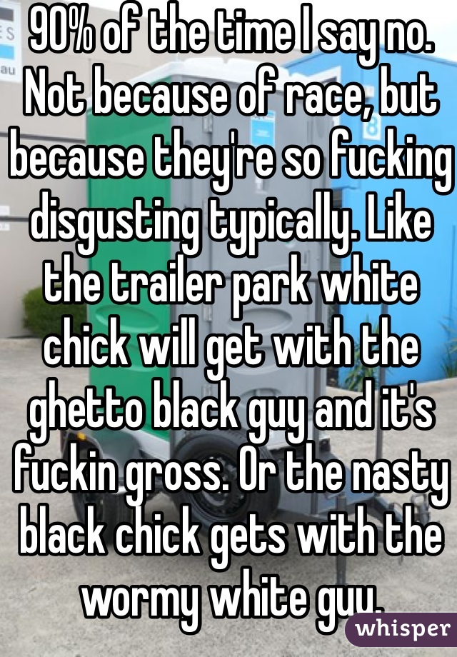 90% of the time I say no. Not because of race, but because they're so fucking disgusting typically. Like the trailer park white chick will get with the ghetto black guy and it's fuckin gross. Or the nasty black chick gets with the wormy white guy.
