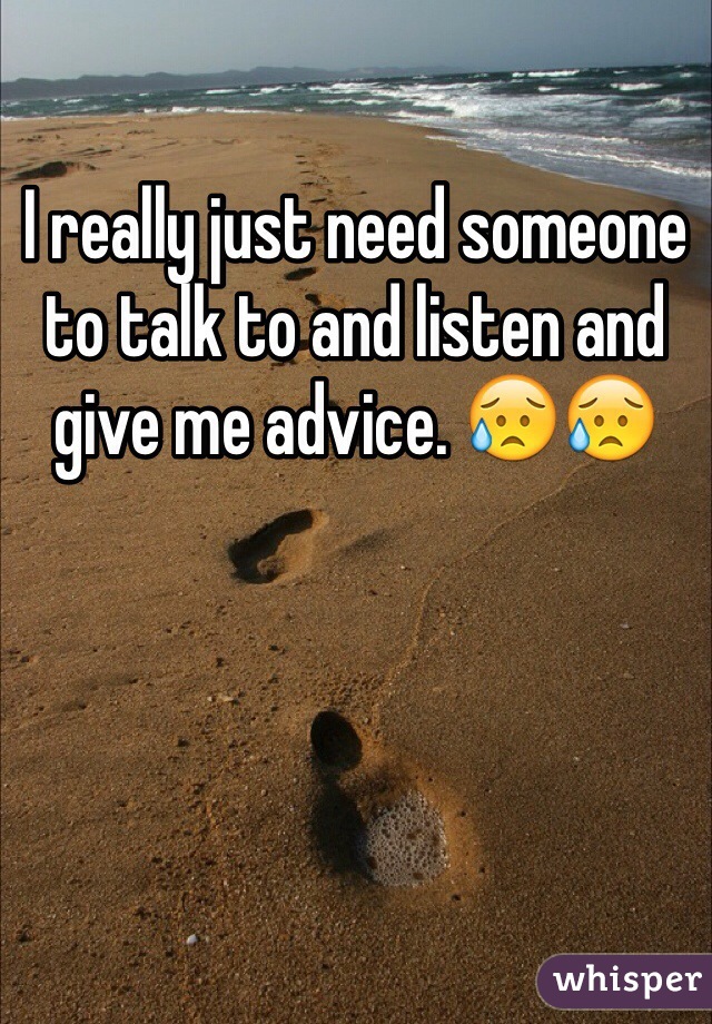 I really just need someone to talk to and listen and give me advice. 😥😥