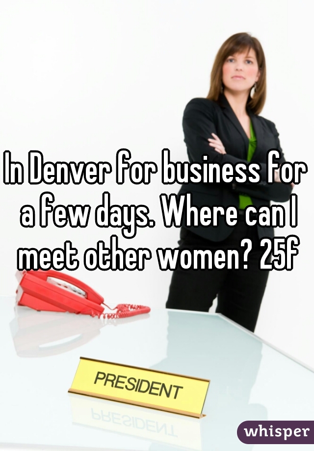 In Denver for business for a few days. Where can I meet other women? 25f
