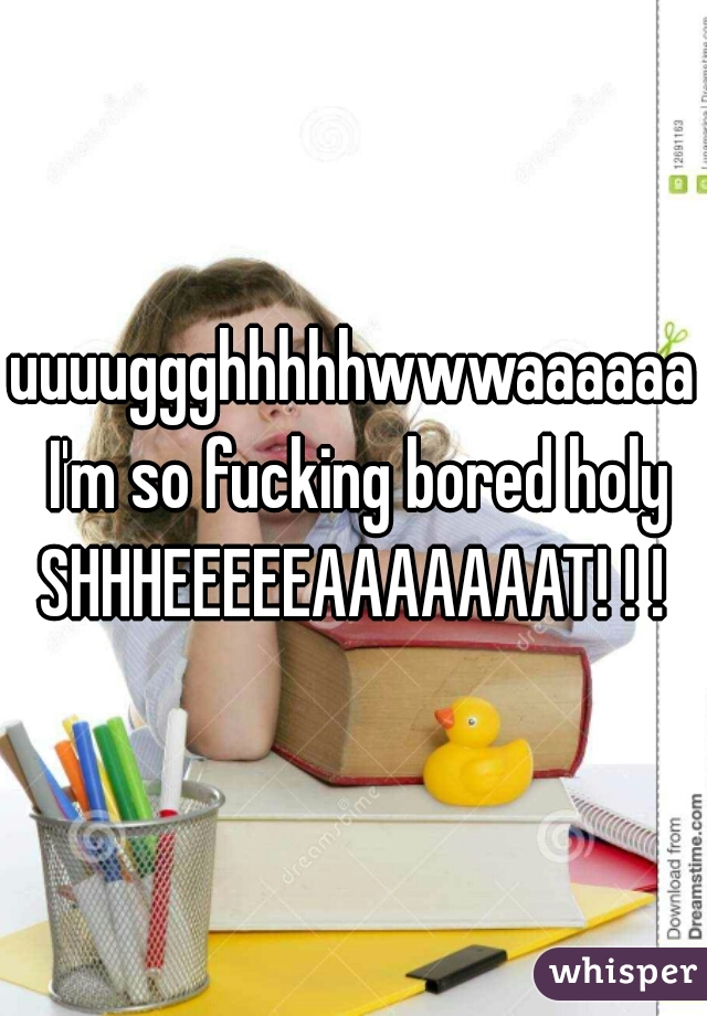 uuuuggghhhhhwwwaaaaaa I'm so fucking bored holy SHHHEEEEEAAAAAAAT! ! ! 