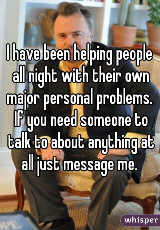 I have been helping people all night with their own major personal problems.  If you need someone to talk to about anything at all just message me. 