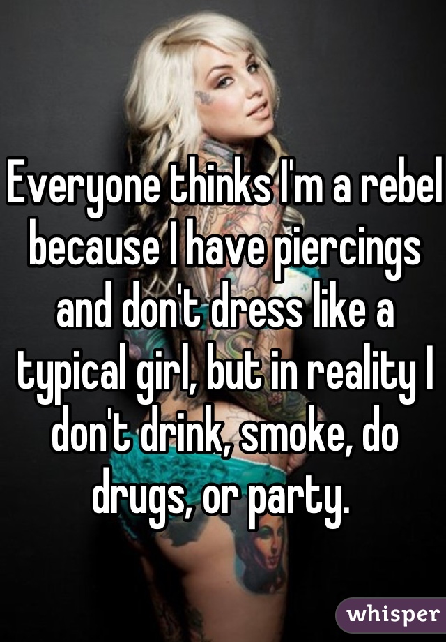 Everyone thinks I'm a rebel because I have piercings and don't dress like a typical girl, but in reality I don't drink, smoke, do drugs, or party. 