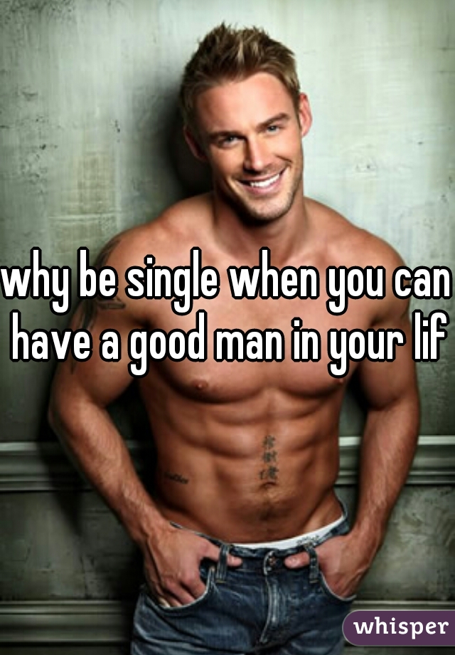 why be single when you can have a good man in your life