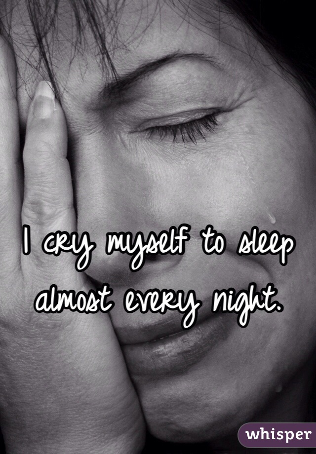 I cry myself to sleep almost every night.
