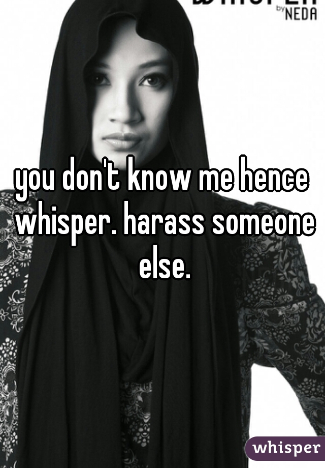 you don't know me hence whisper. harass someone else.